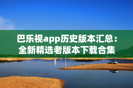 巴乐视app历史版本汇总：全新精选老版本下载合集