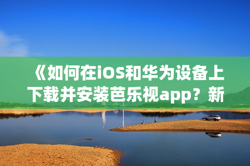 《如何在iOS和华为设备上下载并安装芭乐视app？新手指南来帮您轻松入门》