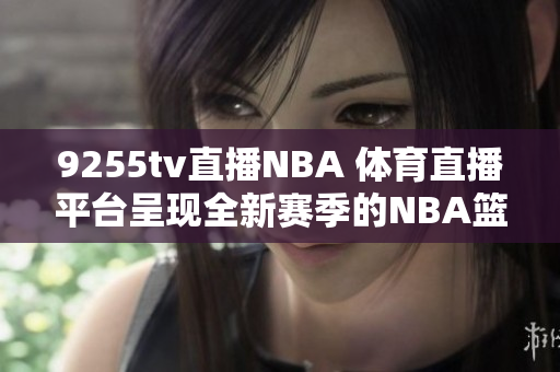 9255tv直播NBA 体育直播平台呈现全新赛季的NBA篮球赛事