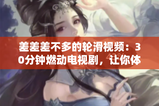 差差差不多的轮滑视频：30分钟燃动电视剧，让你体验滑轮乐趣