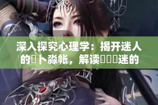 深入探究心理学：揭开迷人的髏卜淼帐，解读孞乸孞迷的内心世界