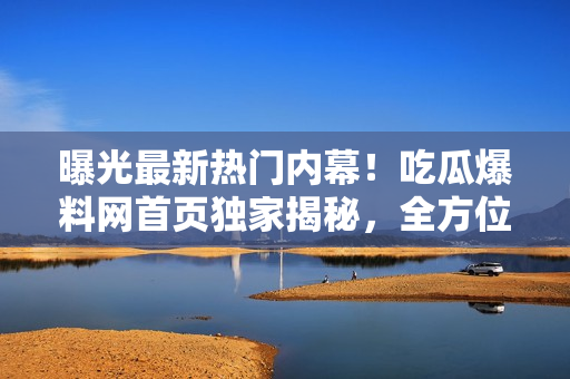 曝光最新热门内幕！吃瓜爆料网首页独家揭秘，全方位爆料集结，新鲜爆料快手速递！