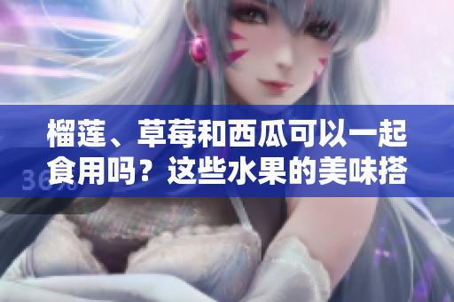 榴莲、草莓和西瓜可以一起食用吗？这些水果的美味搭配是否安全？