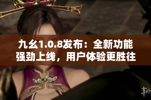 九幺1.0.8发布：全新功能强劲上线，用户体验更胜往日