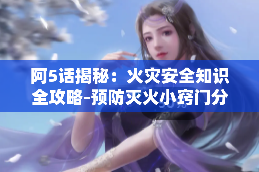 阿5话揭秘：火灾安全知识全攻略-预防灭火小窍门分享