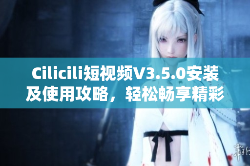 Cilicili短视频V3.5.0安装及使用攻略，轻松畅享精彩内容
