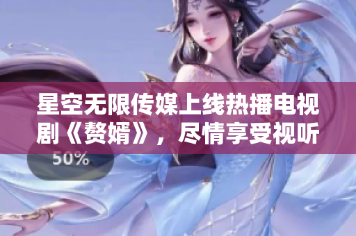 星空无限传媒上线热播电视剧《赘婿》，尽情享受视听盛宴