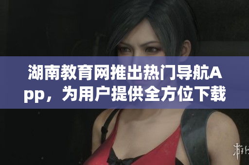 湖南教育网推出热门导航App，为用户提供全方位下载服务