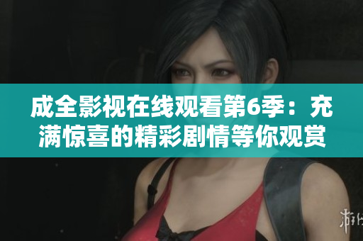 成全影视在线观看第6季：充满惊喜的精彩剧情等你观赏