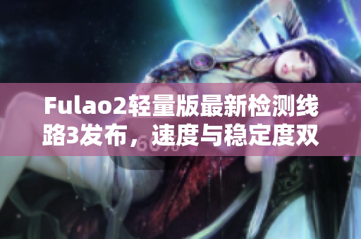 Fulao2轻量版最新检测线路3发布，速度与稳定度双提升