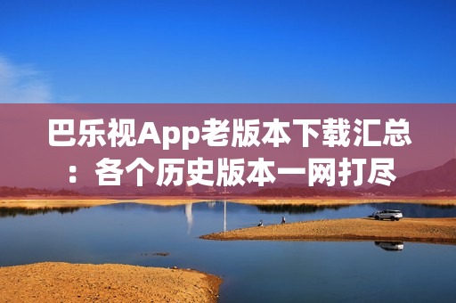 巴乐视App老版本下载汇总：各个历史版本一网打尽