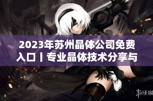 2023年苏州晶体公司免费入口丨专业晶体技术分享与研讨会进入报名倒计时