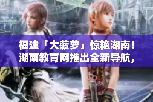 福建「大菠萝」惊艳湖南！湖南教育网推出全新导航，助力教育事业腾飞