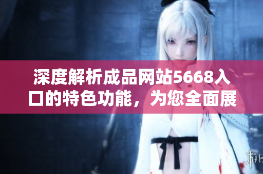 深度解析成品网站5668入口的特色功能，为您全面展示它的功能和操作方式