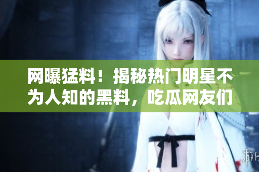 网曝猛料！揭秘热门明星不为人知的黑料，吃瓜网友们快来围观！