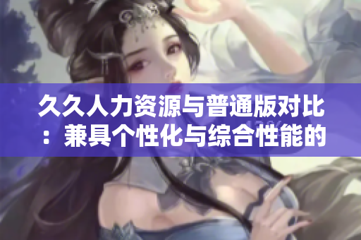 久久人力资源与普通版对比：兼具个性化与综合性能的人力资源管理软件评析