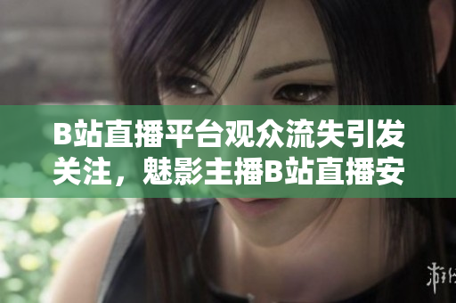 B站直播平台观众流失引发关注，魅影主播B站直播安装量急剧减少