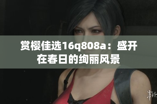 赏樱佳选16q808a：盛开在春日的绚丽风景