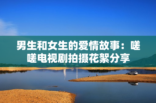 男生和女生的爱情故事：嗟嗟电视剧拍摄花絮分享