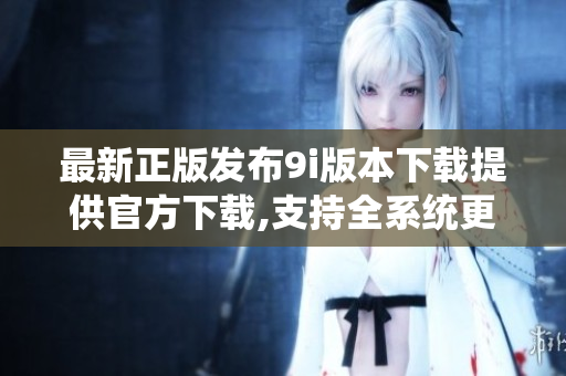 最新正版发布9i版本下载提供官方下载,支持全系统更新