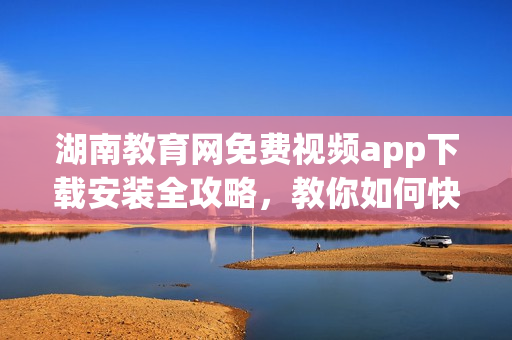 湖南教育网免费视频app下载安装全攻略，教你如何快速获取最新版！