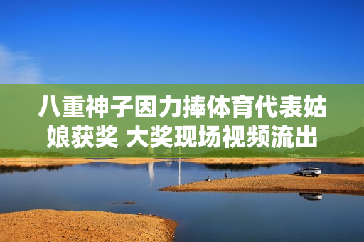 八重神子因力捧体育代表姑娘获奖 大奖现场视频流出