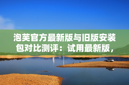 泡芙官方最新版与旧版安装包对比测评：试用最新版，你会发现不同