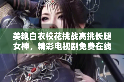 美艳白衣校花挑战高挑长腿女神，精彩电视剧免费在线观看