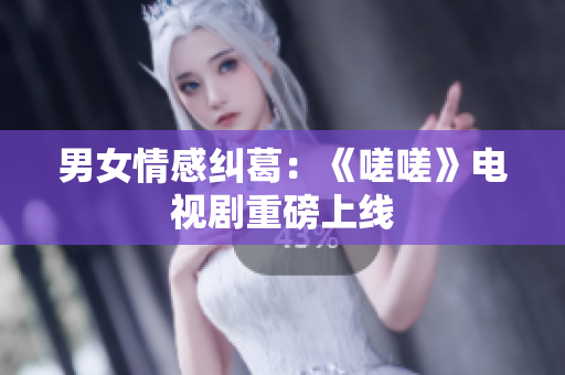 男女情感纠葛：《嗟嗟》电视剧重磅上线