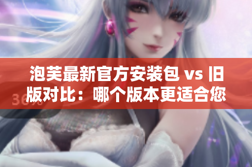 泡芙最新官方安装包 vs 旧版对比：哪个版本更适合您？