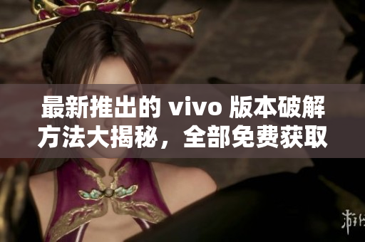 最新推出的 vivo 版本破解方法大揭秘，全部免费获取