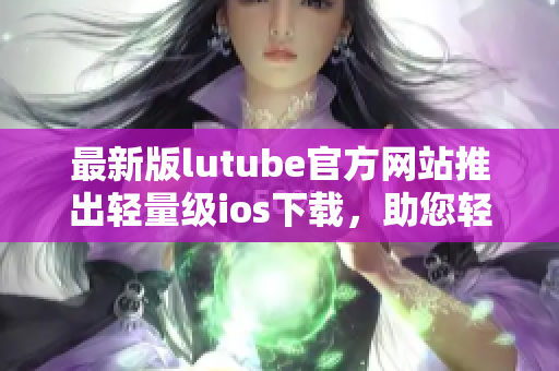最新版lutube官方网站推出轻量级ios下载，助您轻松畅享视频乐趣