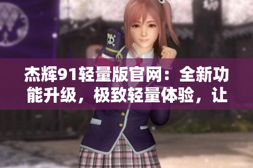 杰辉91轻量版官网：全新功能升级，极致轻量体验，让你的生活更加便捷