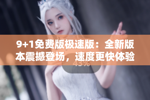 9+1免费版极速版：全新版本震撼登场，速度更快体验更佳