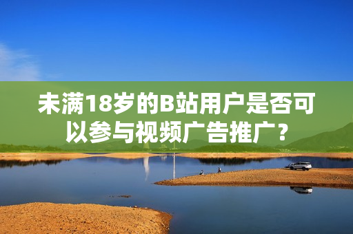 未满18岁的B站用户是否可以参与视频广告推广？