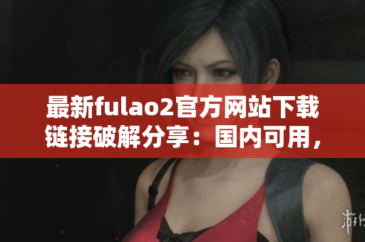 最新fulao2官方网站下载链接破解分享：国内可用，免费下载！