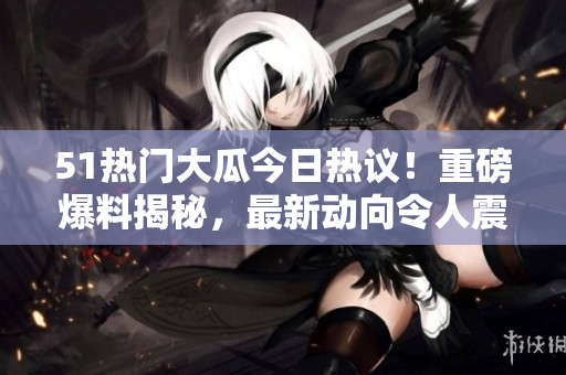 51热门大瓜今日热议！重磅爆料揭秘，最新动向令人震惊