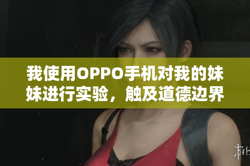 我使用OPPO手机对我的妹妹进行实验，触及道德边界