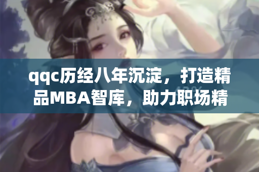qqc历经八年沉淀，打造精品MBA智库，助力职场精英成长