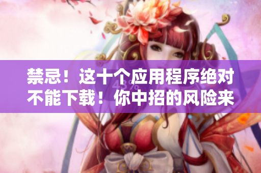 禁忌！这十个应用程序绝对不能下载！你中招的风险来了