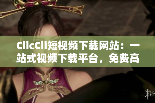 CiicCii短视频下载网站：一站式视频下载平台，免费高清电影资源及热门影视剧离线观看