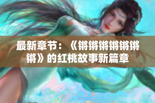 最新章节：《锵锵锵锵锵锵锵》的红桃故事新篇章