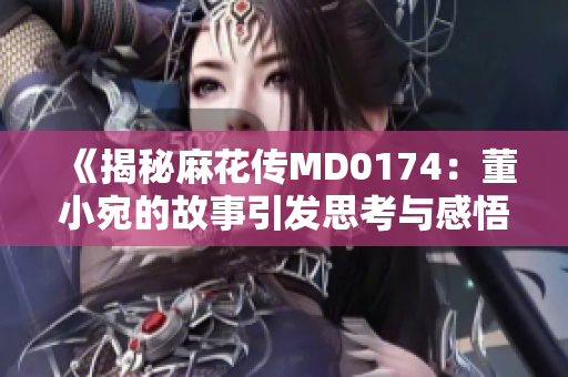 《揭秘麻花传MD0174：董小宛的故事引发思考与感悟》