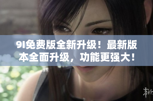 9I免费版全新升级！最新版本全面升级，功能更强大！