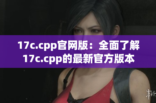 17c.cpp官网版：全面了解17c.cpp的最新官方版本