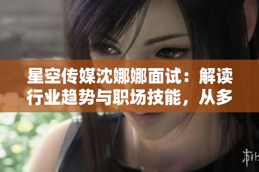 星空传媒沈娜娜面试：解读行业趋势与职场技能，从多维度剖析职位要求