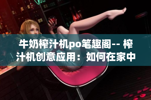 牛奶榨汁机po笔趣阁-- 榨汁机创意应用：如何在家中制作多种鲜榨牛奶饮品？