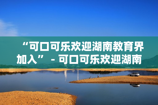 “可口可乐欢迎湖南教育界加入” - 可口可乐欢迎湖南教育界加入其全球学校倡议