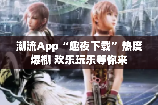 潮流App“趣夜下载”热度爆棚 欢乐玩乐等你来