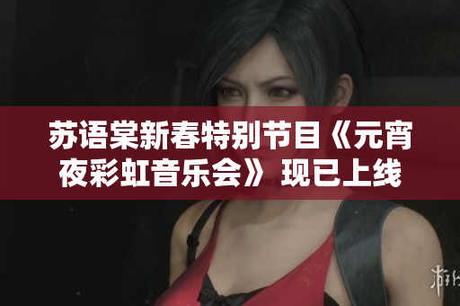 苏语棠新春特别节目《元宵夜彩虹音乐会》 现已上线，敬请观赏